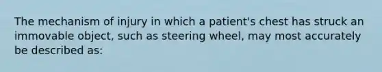 The mechanism of injury in which a patient's chest has struck an immovable object, such as steering wheel, may most accurately be described as: