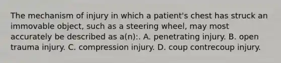 The mechanism of injury in which a​ patient's chest has struck an immovable​ object, such as a steering​ wheel, may most accurately be described as​ a(n):. A. penetrating injury. B. open trauma injury. C. compression injury. D. coup contrecoup injury.