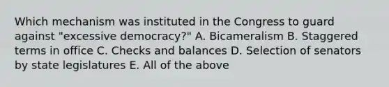 Which mechanism was instituted in the Congress to guard against "excessive democracy?" A. Bicameralism B. Staggered terms in office C. Checks and balances D. Selection of senators by state legislatures E. All of the above