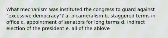 What mechanism was instituted the congress to guard against "excessive democracy"? a. bicameralism b. staggered terms in office c. appointment of senators for long terms d. indirect election of the president e. all of the ablove