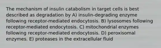 The mechanism of insulin catabolism in target cells is best described as degradation by A) insulin-degrading enzyme following receptor-mediated endocytosis. B) lysosomes following receptor-mediated endocytosis. C) mitochondrial enzymes following receptor-mediated endocytosis. D) peroxisomal enzymes. E) proteases in the extracellular fluid