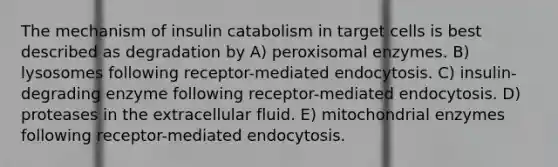 The mechanism of insulin catabolism in target cells is best described as degradation by A) peroxisomal enzymes. B) lysosomes following receptor-mediated endocytosis. C) insulin-degrading enzyme following receptor-mediated endocytosis. D) proteases in the extracellular fluid. E) mitochondrial enzymes following receptor-mediated endocytosis.