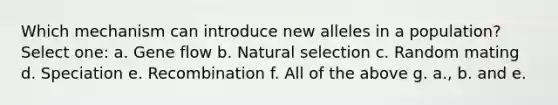 Which mechanism can introduce new alleles in a population? Select one: a. Gene flow b. Natural selection c. Random mating d. Speciation e. Recombination f. All of the above g. a., b. and e.