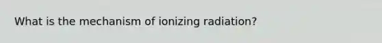 What is the mechanism of ionizing radiation?