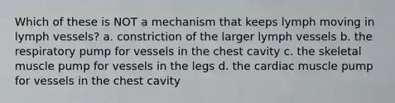 Which of these is NOT a mechanism that keeps lymph moving in lymph vessels? a. constriction of the larger lymph vessels b. the respiratory pump for vessels in the chest cavity c. the skeletal muscle pump for vessels in the legs d. the cardiac muscle pump for vessels in the chest cavity