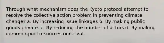 Through what mechanism does the Kyoto protocol attempt to resolve the collective action problem in preventing climate change? a. By increasing issue linkages b. By making public goods private. c. By reducing the number of actors d. By making common-pool resources non-rival.