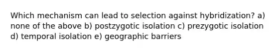 Which mechanism can lead to selection against hybridization? a) none of the above b) postzygotic isolation c) prezygotic isolation d) temporal isolation e) geographic barriers