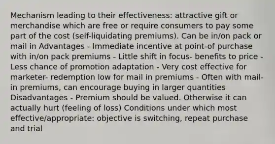 Mechanism leading to their effectiveness: attractive gift or merchandise which are free or require consumers to pay some part of the cost (self-liquidating premiums). Can be in/on pack or mail in Advantages - Immediate incentive at point-of purchase with in/on pack premiums - Little shift in focus- benefits to price - Less chance of promotion adaptation - Very cost effective for marketer- redemption low for mail in premiums - Often with mail-in premiums, can encourage buying in larger quantities Disadvantages - Premium should be valued. Otherwise it can actually hurt (feeling of loss) Conditions under which most effective/appropriate: objective is switching, repeat purchase and trial