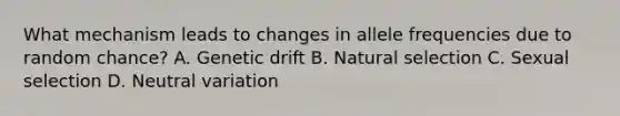 What mechanism leads to changes in allele frequencies due to random chance? A. Genetic drift B. Natural selection C. Sexual selection D. Neutral variation