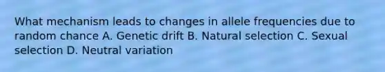 What mechanism leads to changes in allele frequencies due to random chance A. Genetic drift B. Natural selection C. Sexual selection D. Neutral variation