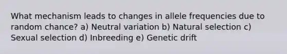 What mechanism leads to changes in allele frequencies due to random chance? a) Neutral variation b) Natural selection c) Sexual selection d) Inbreeding e) Genetic drift