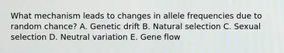 What mechanism leads to changes in allele frequencies due to random chance? A. Genetic drift B. Natural selection C. Sexual selection D. Neutral variation E. Gene flow