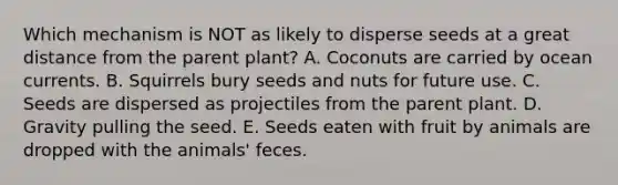 Which mechanism is NOT as likely to disperse seeds at a great distance from the parent plant? A. Coconuts are carried by ocean currents. B. Squirrels bury seeds and nuts for future use. C. Seeds are dispersed as projectiles from the parent plant. D. Gravity pulling the seed. E. Seeds eaten with fruit by animals are dropped with the animals' feces.