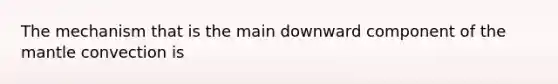 The mechanism that is the main downward component of the mantle convection is