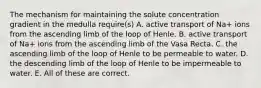 The mechanism for maintaining the solute concentration gradient in the medulla require(s) A. active transport of Na+ ions from the ascending limb of the loop of Henle. B. active transport of Na+ ions from the ascending limb of the Vasa Recta. C. the ascending limb of the loop of Henle to be permeable to water. D. the descending limb of the loop of Henle to be impermeable to water. E. All of these are correct.