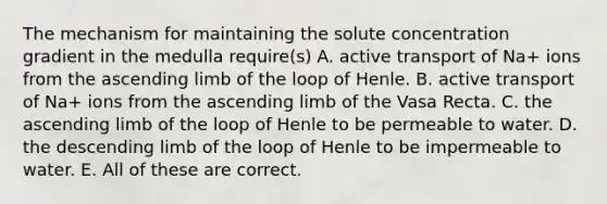 The mechanism for maintaining the solute concentration gradient in the medulla require(s) A. active transport of Na+ ions from the ascending limb of the loop of Henle. B. active transport of Na+ ions from the ascending limb of the Vasa Recta. C. the ascending limb of the loop of Henle to be permeable to water. D. the descending limb of the loop of Henle to be impermeable to water. E. All of these are correct.