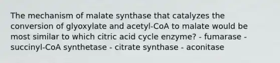 The mechanism of malate synthase that catalyzes the conversion of glyoxylate and acetyl-CoA to malate would be most similar to which citric acid cycle enzyme? - fumarase - succinyl-CoA synthetase - citrate synthase - aconitase