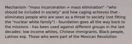 Mechanism -"mass incarceration = mass elimination" -"who should be included in society" and how caging achieves that -eliminates people who are seen as a threat to society (not fitting the "nuclear white family") - foundation goes all the way back to the missions - has been used against different groups in the last decades: low income whites, Chinese immigrants, Black people, Latinos esp. Those who were part of the Mexican Revolution