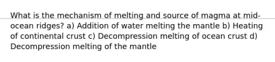 What is the mechanism of melting and source of magma at mid-ocean ridges? a) Addition of water melting the mantle b) Heating of continental crust c) Decompression melting of ocean crust d) Decompression melting of the mantle