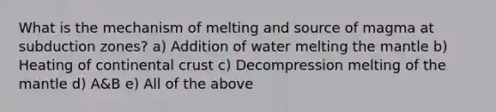 What is the mechanism of melting and source of magma at subduction zones? a) Addition of water melting the mantle b) Heating of continental crust c) Decompression melting of the mantle d) A&B e) All of the above