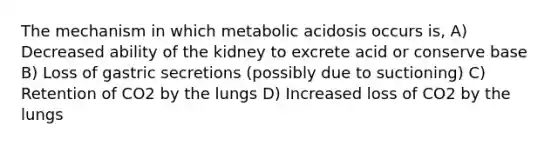 The mechanism in which metabolic acidosis occurs is, A) Decreased ability of the kidney to excrete acid or conserve base B) Loss of gastric secretions (possibly due to suctioning) C) Retention of CO2 by the lungs D) Increased loss of CO2 by the lungs