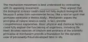 The mechanism movement is best understood by contrasting with its opposing movement, _______________. They argued that the biological science could could not fully explain biological life because it arose from nonmaterial forces (like a soul or spirit that animates otherwise a lifeless body). Mechanists argues the principles of natural science could, in fact, provide comprehensive explanation. Basic physical and chemical factors could fully explain the functioning of organisms, including life itself. Bruckes rejection of vitalism and embrace of the scientific principles of mechanism provide a foundation for the dynamic view of personality Freud developed later in life.