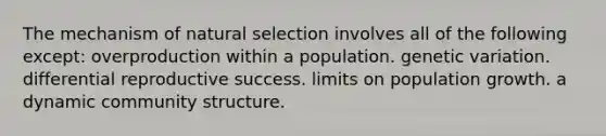 The mechanism of natural selection involves all of the following except: overproduction within a population. genetic variation. differential reproductive success. limits on population growth. a dynamic community structure.