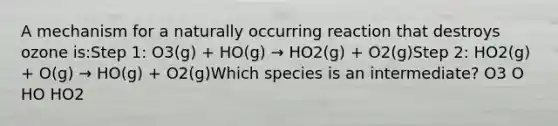 A mechanism for a naturally occurring reaction that destroys ozone is:Step 1: O3(g) + HO(g) → HO2(g) + O2(g)Step 2: HO2(g) + O(g) → HO(g) + O2(g)Which species is an intermediate? O3 O HO HO2