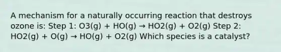 A mechanism for a naturally occurring reaction that destroys ozone is: Step 1: O3(g) + HO(g) → HO2(g) + O2(g) Step 2: HO2(g) + O(g) → HO(g) + O2(g) Which species is a catalyst?