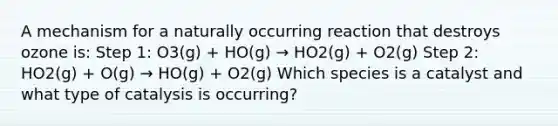 A mechanism for a naturally occurring reaction that destroys ozone is: Step 1: O3(g) + HO(g) → HO2(g) + O2(g) Step 2: HO2(g) + O(g) → HO(g) + O2(g) Which species is a catalyst and what type of catalysis is occurring?