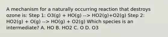 A mechanism for a naturally occurring reaction that destroys ozone is: Step 1: O3(g) + HO(g) --> HO2(g)+O2(g) Step 2: HO2(g) + O(g) --> HO(g) + O2(g) Which species is an intermediate? A. HO B. HO2 C. O D. O3