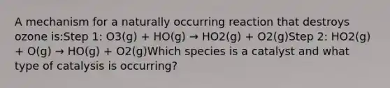 A mechanism for a naturally occurring reaction that destroys ozone is:Step 1: O3(g) + HO(g) → HO2(g) + O2(g)Step 2: HO2(g) + O(g) → HO(g) + O2(g)Which species is a catalyst and what type of catalysis is occurring?