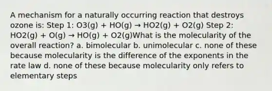 A mechanism for a naturally occurring reaction that destroys ozone is: Step 1: O3(g) + HO(g) → HO2(g) + O2(g) Step 2: HO2(g) + O(g) → HO(g) + O2(g)What is the molecularity of the overall reaction? a. bimolecular b. unimolecular c. none of these because molecularity is the difference of the exponents in the rate law d. none of these because molecularity only refers to elementary steps