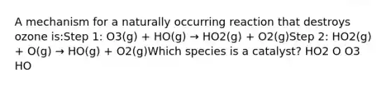 A mechanism for a naturally occurring reaction that destroys ozone is:Step 1: O3(g) + HO(g) → HO2(g) + O2(g)Step 2: HO2(g) + O(g) → HO(g) + O2(g)Which species is a catalyst? HO2 O O3 HO