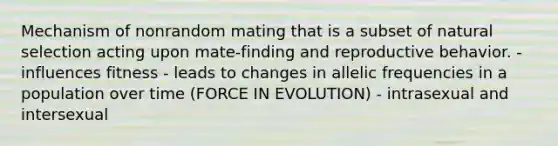 Mechanism of nonrandom mating that is a subset of natural selection acting upon mate-finding and reproductive behavior. - influences fitness - leads to changes in allelic frequencies in a population over time (FORCE IN EVOLUTION) - intrasexual and intersexual