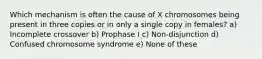 Which mechanism is often the cause of X chromosomes being present in three copies or in only a single copy in females? a) Incomplete crossover b) Prophase I c) Non-disjunction d) Confused chromosome syndrome e) None of these