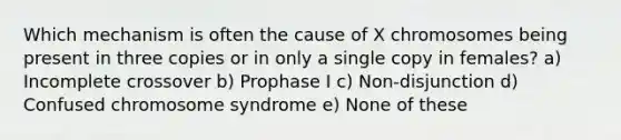 Which mechanism is often the cause of X chromosomes being present in three copies or in only a single copy in females? a) Incomplete crossover b) Prophase I c) Non-disjunction d) Confused chromosome syndrome e) None of these