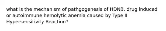 what is the mechanism of pathgogenesis of HDNB, drug induced or autoimmune hemolytic anemia caused by Type II Hypersensitivity Reaction?