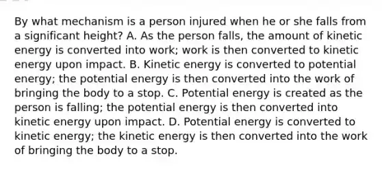 By what mechanism is a person injured when he or she falls from a significant height? A. As the person falls, the amount of kinetic energy is converted into work; work is then converted to kinetic energy upon impact. B. Kinetic energy is converted to potential energy; the potential energy is then converted into the work of bringing the body to a stop. C. Potential energy is created as the person is falling; the potential energy is then converted into kinetic energy upon impact. D. Potential energy is converted to kinetic energy; the kinetic energy is then converted into the work of bringing the body to a stop.