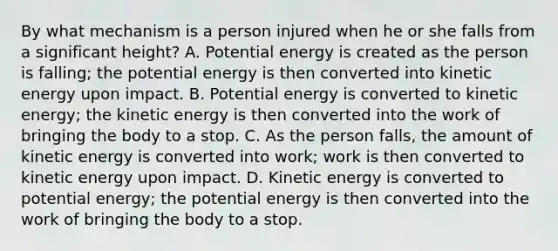 By what mechanism is a person injured when he or she falls from a significant height? A. Potential energy is created as the person is falling; the potential energy is then converted into kinetic energy upon impact. B. Potential energy is converted to kinetic energy; the kinetic energy is then converted into the work of bringing the body to a stop. C. As the person falls, the amount of kinetic energy is converted into work; work is then converted to kinetic energy upon impact. D. Kinetic energy is converted to potential energy; the potential energy is then converted into the work of bringing the body to a stop.