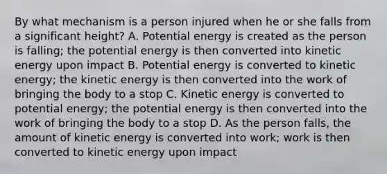 By what mechanism is a person injured when he or she falls from a significant height? A. Potential energy is created as the person is falling; the potential energy is then converted into kinetic energy upon impact B. Potential energy is converted to kinetic energy; the kinetic energy is then converted into the work of bringing the body to a stop C. Kinetic energy is converted to potential energy; the potential energy is then converted into the work of bringing the body to a stop D. As the person falls, the amount of kinetic energy is converted into work; work is then converted to kinetic energy upon impact