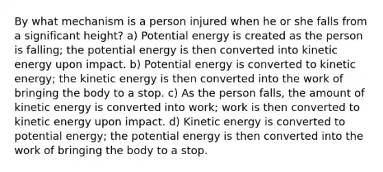 By what mechanism is a person injured when he or she falls from a significant height? a) Potential energy is created as the person is falling; the potential energy is then converted into kinetic energy upon impact. b) Potential energy is converted to kinetic energy; the kinetic energy is then converted into the work of bringing the body to a stop. c) As the person falls, the amount of kinetic energy is converted into work; work is then converted to kinetic energy upon impact. d) Kinetic energy is converted to potential energy; the potential energy is then converted into the work of bringing the body to a stop.