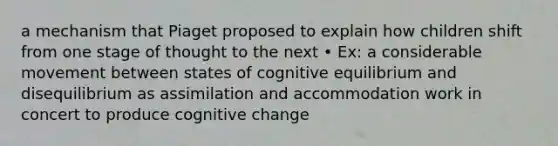 a mechanism that Piaget proposed to explain how children shift from one stage of thought to the next • Ex: a considerable movement between states of cognitive equilibrium and disequilibrium as assimilation and accommodation work in concert to produce cognitive change