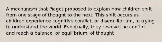 A mechanism that Piaget proposed to explain how children shift from one stage of thought to the next. This shift occurs as children experience cognitive conflict, or disequilibrium, in trying to understand the world. Eventually, they resolve the conflict and reach a balance, or equilibrium, of thought