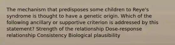 The mechanism that predisposes some children to Reye's syndrome is thought to have a genetic origin. Which of the following ancillary or supportive criterion is addressed by this statement? Strength of the relationship Dose-response relationship Consistency Biological plausibility