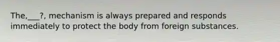 The,___?, mechanism is always prepared and responds immediately to protect the body from foreign substances.