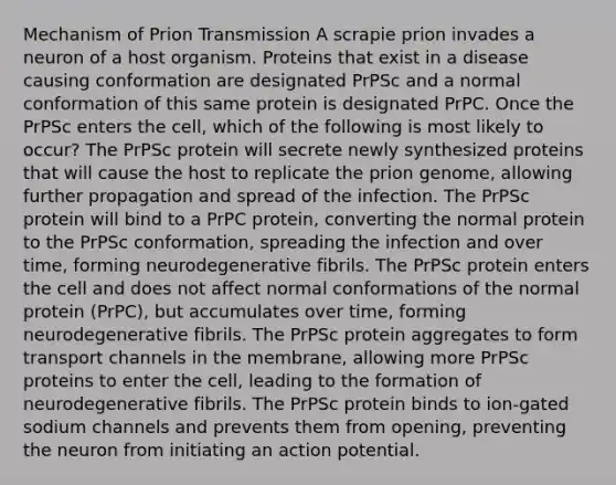 Mechanism of Prion Transmission A scrapie prion invades a neuron of a host organism. Proteins that exist in a disease causing conformation are designated PrPSc and a normal conformation of this same protein is designated PrPC. Once the PrPSc enters the cell, which of the following is most likely to occur? The PrPSc protein will secrete newly synthesized proteins that will cause the host to replicate the prion genome, allowing further propagation and spread of the infection. The PrPSc protein will bind to a PrPC protein, converting the normal protein to the PrPSc conformation, spreading the infection and over time, forming neurodegenerative fibrils. The PrPSc protein enters the cell and does not affect normal conformations of the normal protein (PrPC), but accumulates over time, forming neurodegenerative fibrils. The PrPSc protein aggregates to form transport channels in the membrane, allowing more PrPSc proteins to enter the cell, leading to the formation of neurodegenerative fibrils. The PrPSc protein binds to ion-gated sodium channels and prevents them from opening, preventing the neuron from initiating an action potential.