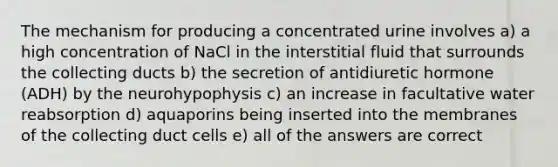 The mechanism for producing a concentrated urine involves a) a high concentration of NaCl in the interstitial fluid that surrounds the collecting ducts b) the secretion of antidiuretic hormone (ADH) by the neurohypophysis c) an increase in facultative water reabsorption d) aquaporins being inserted into the membranes of the collecting duct cells e) all of the answers are correct