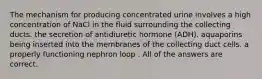 The mechanism for producing concentrated urine involves a high concentration of NaCl in the fluid surrounding the collecting ducts. the secretion of antidiuretic hormone (ADH). aquaporins being inserted into the membranes of the collecting duct cells. a properly functioning nephron loop . All of the answers are correct.