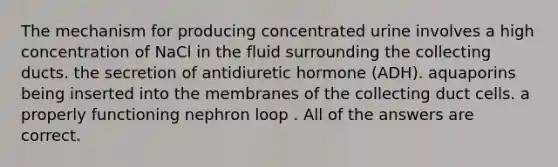 The mechanism for producing concentrated urine involves a high concentration of NaCl in the fluid surrounding the collecting ducts. the secretion of antidiuretic hormone (ADH). aquaporins being inserted into the membranes of the collecting duct cells. a properly functioning nephron loop . All of the answers are correct.